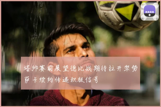 塔帅赛前展望德比战期待拉开架势萨卡续约传递积极信号