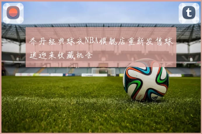 乔丹经典球衣NBA旗舰店重新发售球迷迎来收藏机会