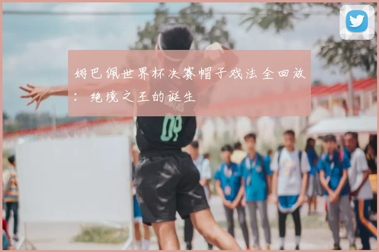 姆巴佩世界杯决赛帽子戏法全回放：绝境之王的诞生