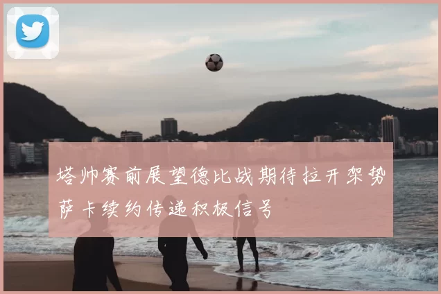 塔帅赛前展望德比战期待拉开架势萨卡续约传递积极信号