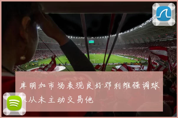 库明加市场表现良好邓利维强调球队从未主动交易他
