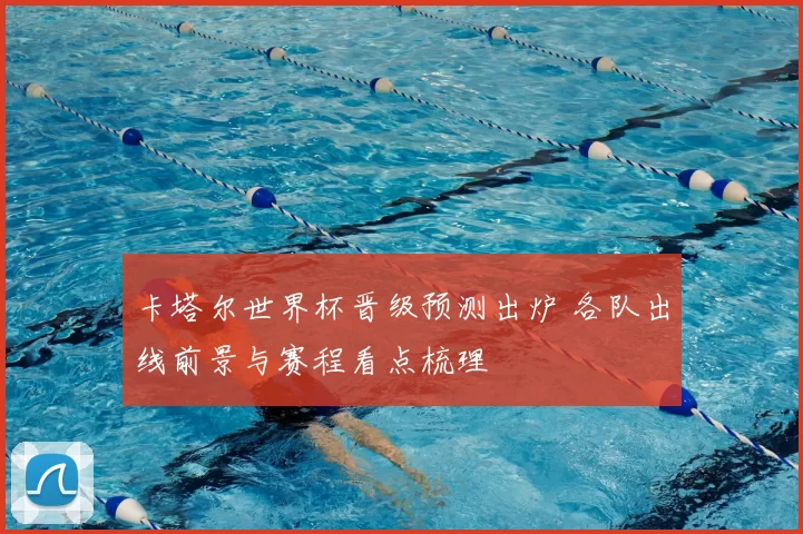 卡塔尔世界杯晋级预测出炉 各队出线前景与赛程看点梳理