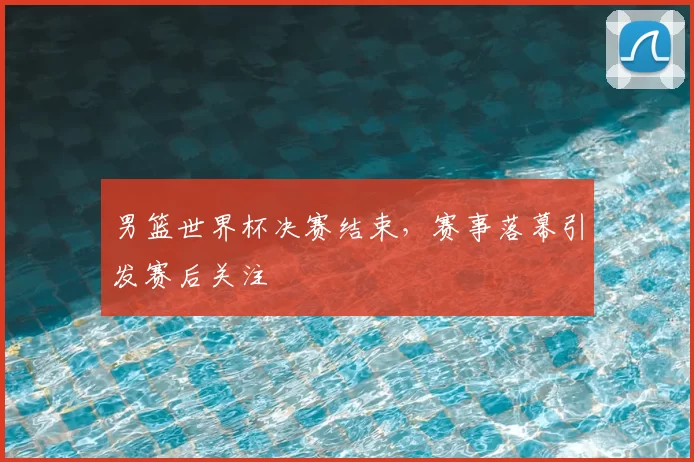 男篮世界杯决赛结束,赛事落幕引发赛后关注