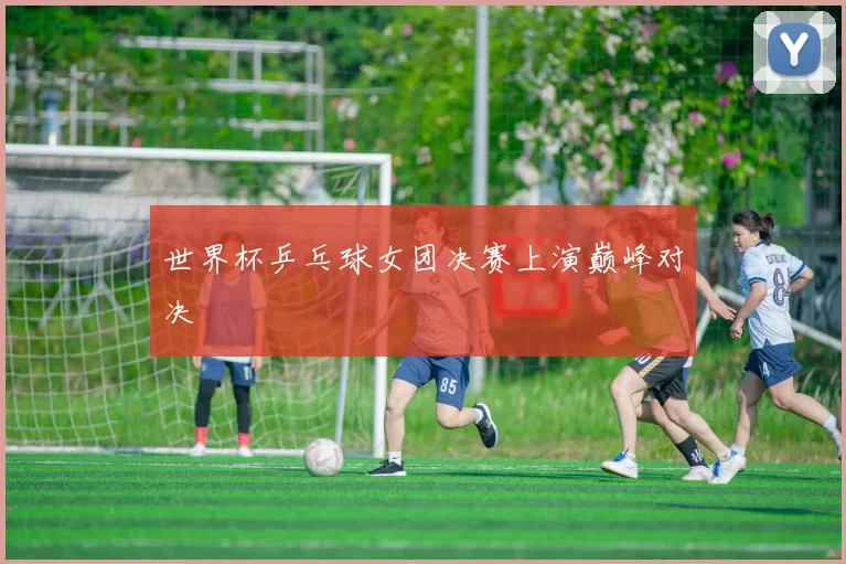 世界杯乒乓球女团决赛上演巅峰对决