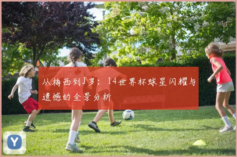 从梅西到J罗:14世界杯球星闪耀与遗憾的全景分析