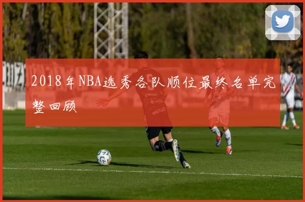2018年NBA选秀各队顺位最终名单完整回顾
