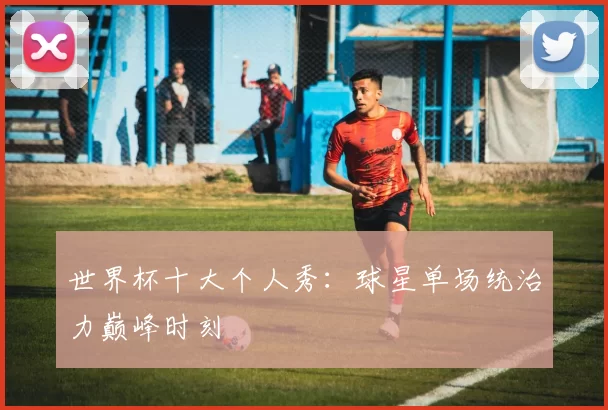 世界杯十大个人秀：球星单场统治力巅峰时刻