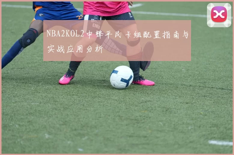 NBA2KOL2中锋平民卡组配置指南与实战应用分析