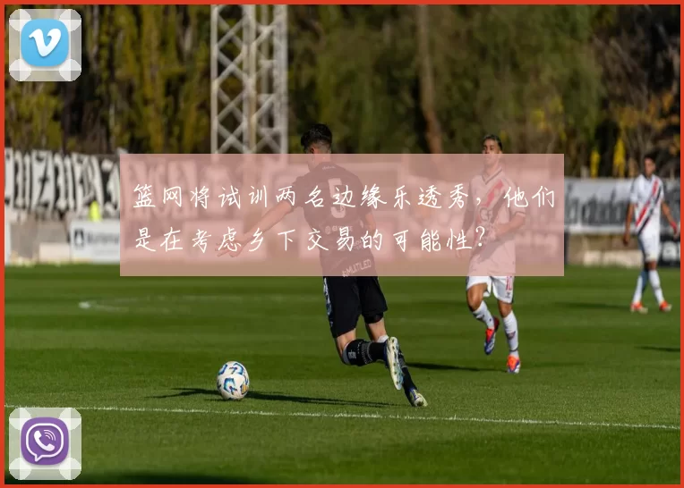 篮网将试训两名边缘乐透秀，他们是在考虑乡下交易的可能性？