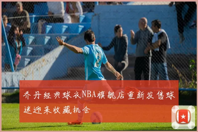 乔丹经典球衣NBA旗舰店重新发售球迷迎来收藏机会