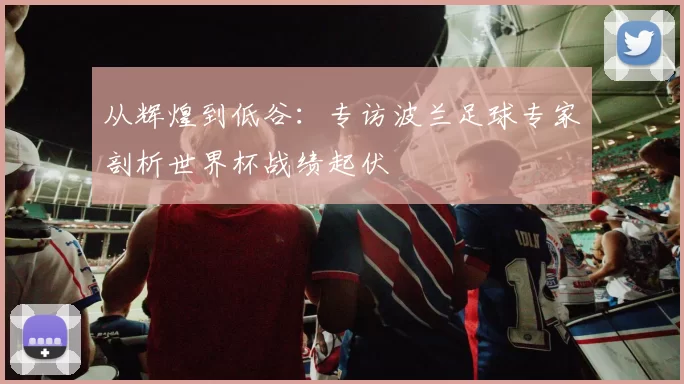 从辉煌到低谷:专访波兰足球专家剖析世界杯战绩起伏