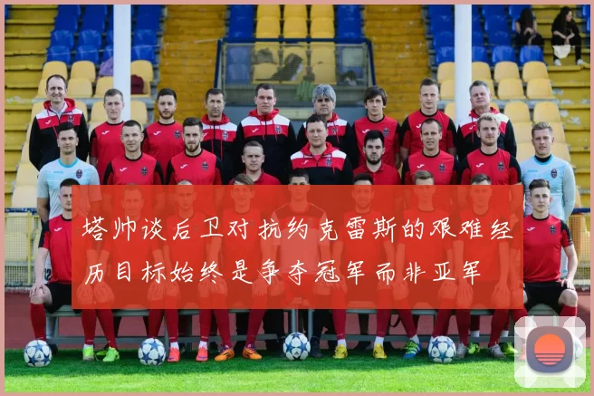 塔帅谈后卫对抗约克雷斯的艰难经历目标始终是争夺冠军而非亚军