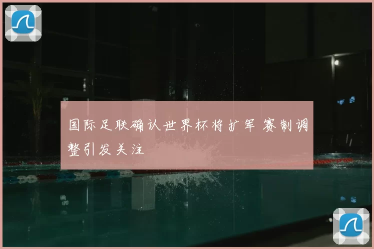 国际足联确认世界杯将扩军 赛制调整引发关注