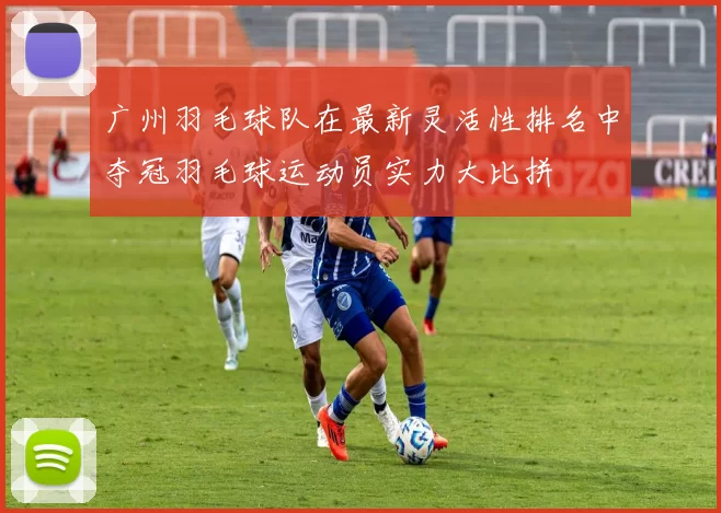 广州羽毛球队在最新灵活性排名中夺冠羽毛球运动员实力大比拼