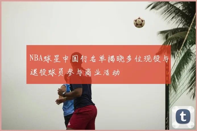 NBA球星中国行名单揭晓多位现役与退役球员参与商业活动