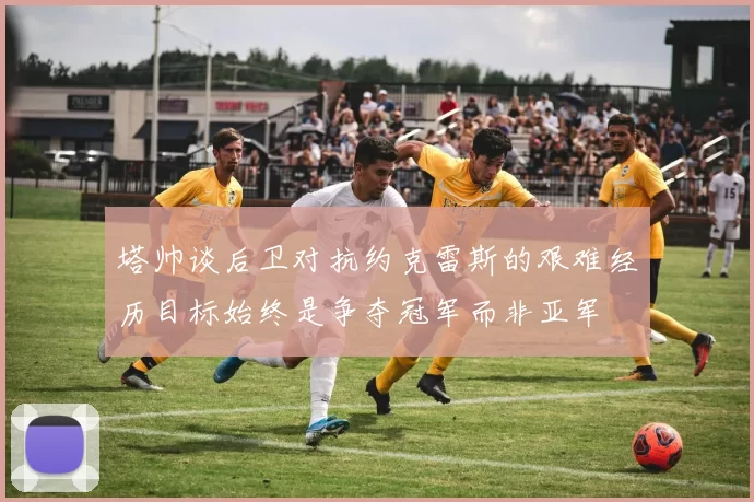 塔帅谈后卫对抗约克雷斯的艰难经历目标始终是争夺冠军而非亚军