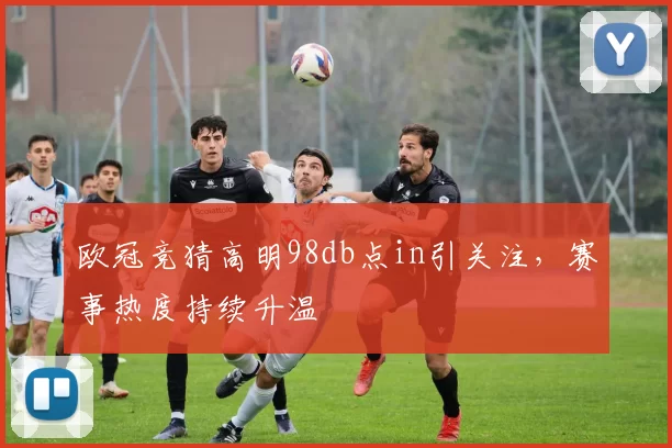 欧冠竞猜高明98db点in引关注，赛事热度持续升温