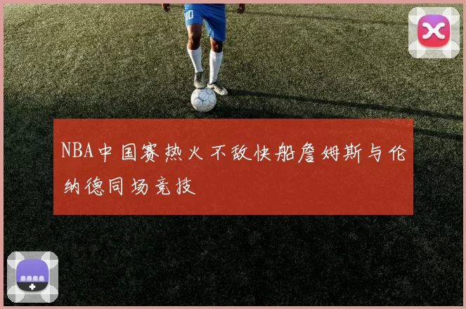 NBA中国赛热火不敌快船詹姆斯与伦纳德同场竞技