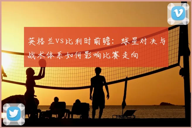 英格兰vs比利时前瞻：球星对决与战术体系如何影响比赛走向