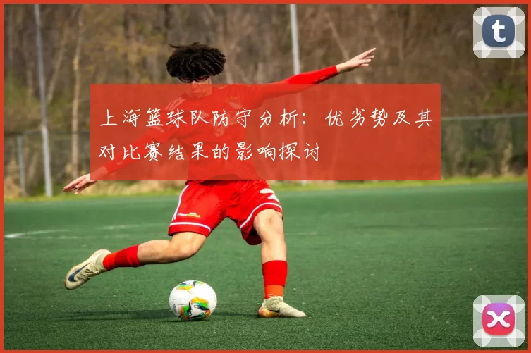 上海篮球队防守分析:优劣势及其对比赛结果的影响探讨