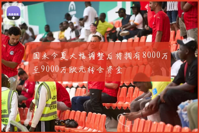 国米今夏大幅调整后将拥有8000万至9000万欧元转会资金