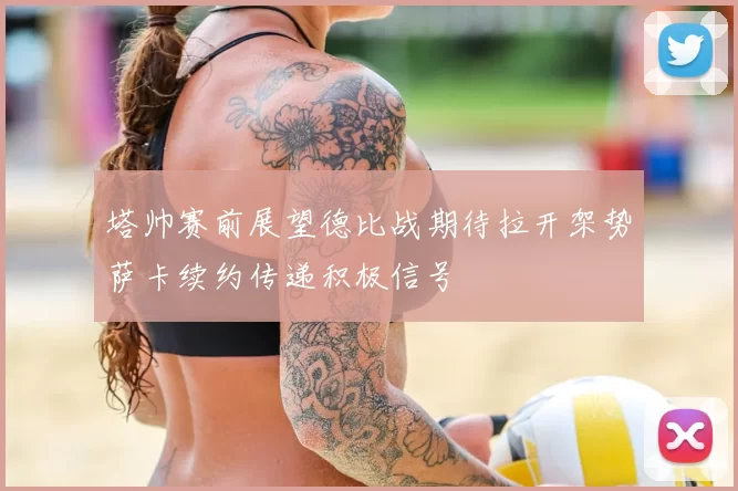 塔帅赛前展望德比战期待拉开架势萨卡续约传递积极信号