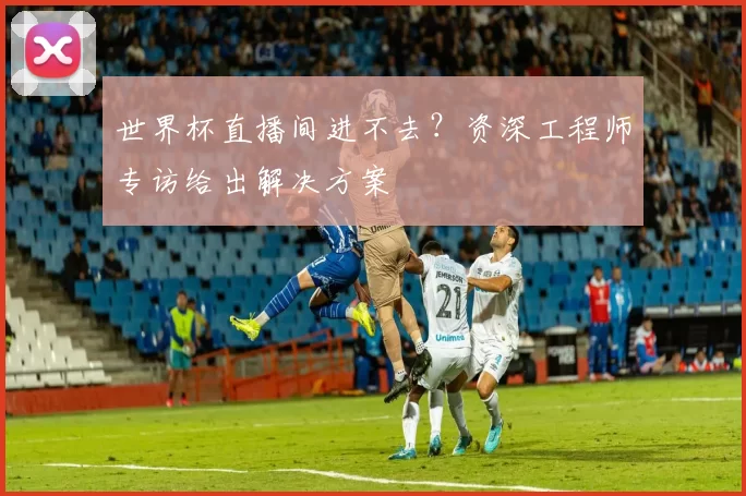 世界杯直播间进不去?资深工程师专访给出解决方案