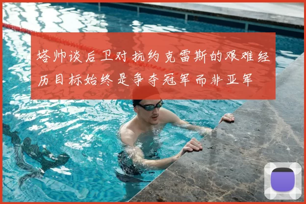 塔帅谈后卫对抗约克雷斯的艰难经历目标始终是争夺冠军而非亚军