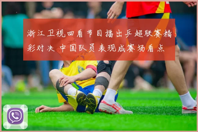 浙江卫视回看节目播出乒超联赛精彩对决 中国队员表现成赛场看点