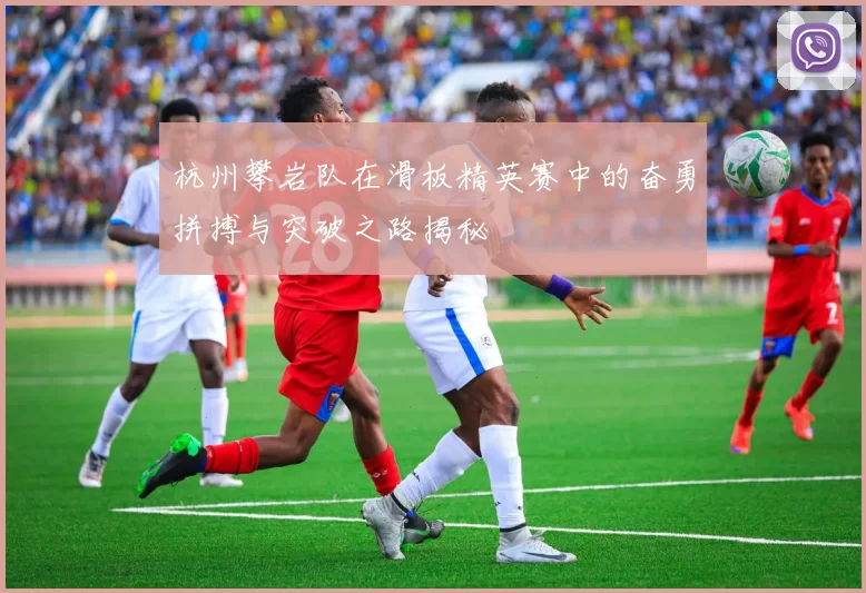 杭州攀岩队在滑板精英赛中的奋勇拼搏与突破之路揭秘