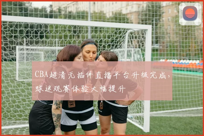 CBA超清无插件直播平台升级完成,球迷观赛体验大幅提升