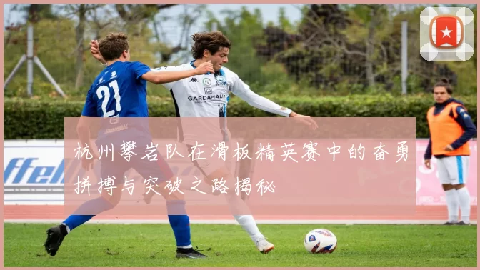 杭州攀岩队在滑板精英赛中的奋勇拼搏与突破之路揭秘