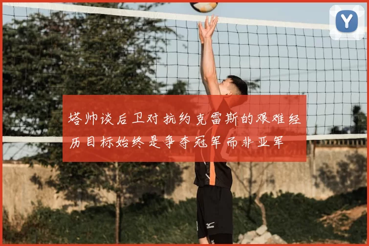 塔帅谈后卫对抗约克雷斯的艰难经历目标始终是争夺冠军而非亚军