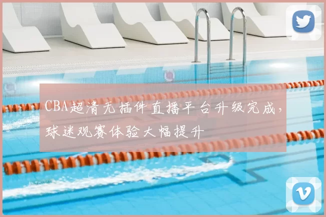 CBA超清无插件直播平台升级完成,球迷观赛体验大幅提升