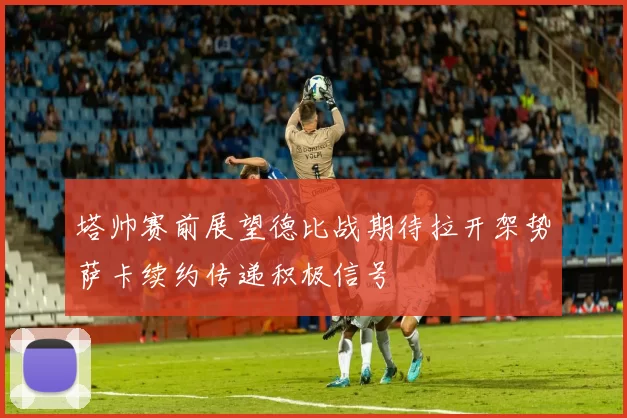 塔帅赛前展望德比战期待拉开架势萨卡续约传递积极信号