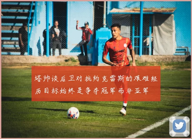 塔帅谈后卫对抗约克雷斯的艰难经历目标始终是争夺冠军而非亚军