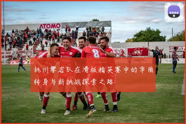 杭州攀岩队在滑板精英赛中的华丽转身与新挑战探索之路