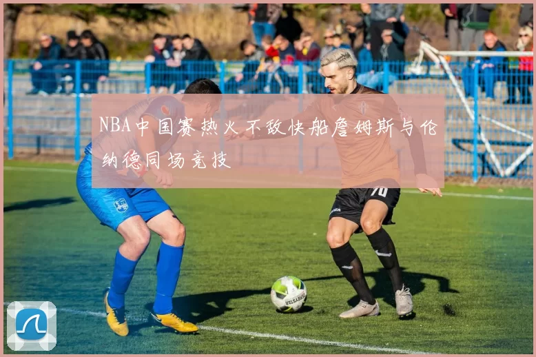 NBA中国赛热火不敌快船詹姆斯与伦纳德同场竞技