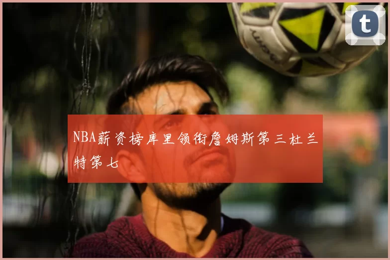 NBA薪资榜库里领衔詹姆斯第三杜兰特第七