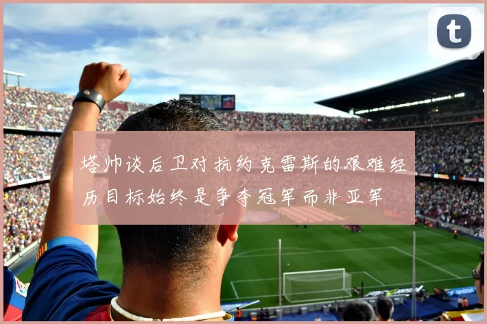 塔帅谈后卫对抗约克雷斯的艰难经历目标始终是争夺冠军而非亚军