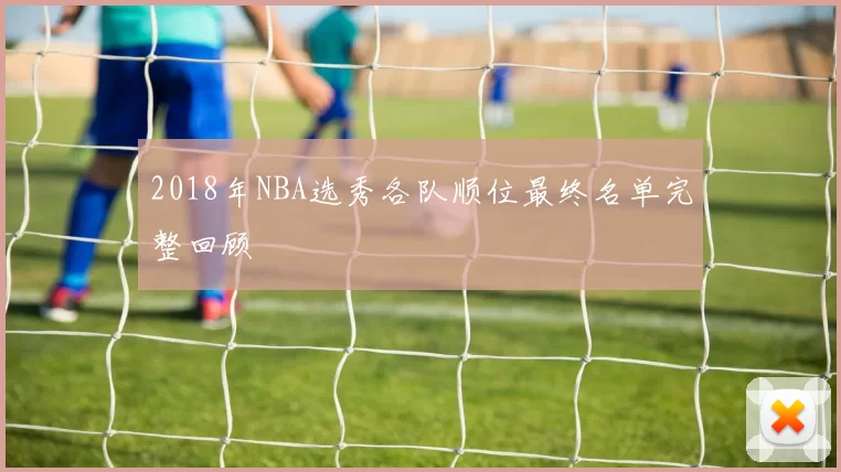 2018年NBA选秀各队顺位最终名单完整回顾