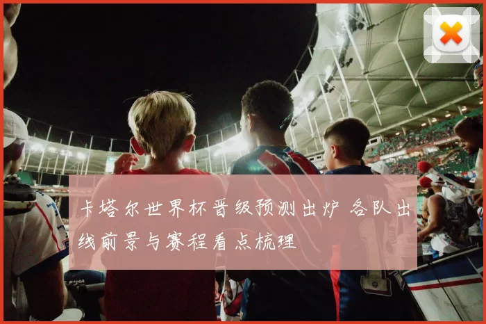 卡塔尔世界杯晋级预测出炉 各队出线前景与赛程看点梳理