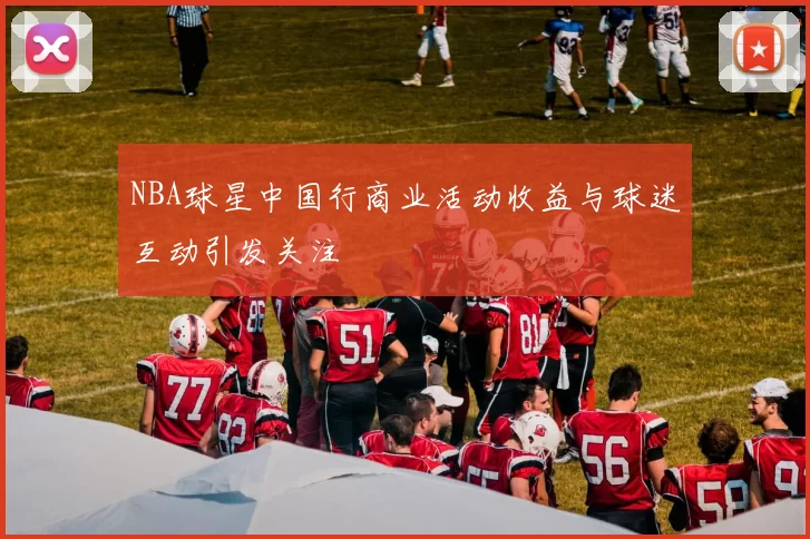NBA球星中国行商业活动收益与球迷互动引发关注