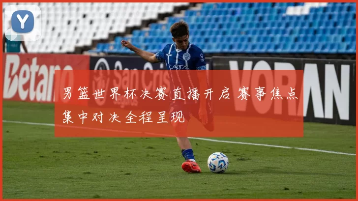 男篮世界杯决赛直播开启 赛事焦点集中对决全程呈现