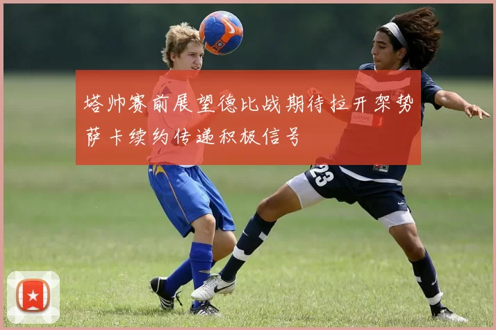 塔帅赛前展望德比战期待拉开架势萨卡续约传递积极信号