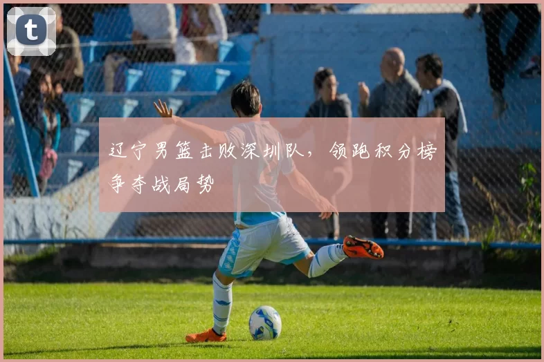 辽宁男篮击败深圳队，领跑积分榜争夺战局势
