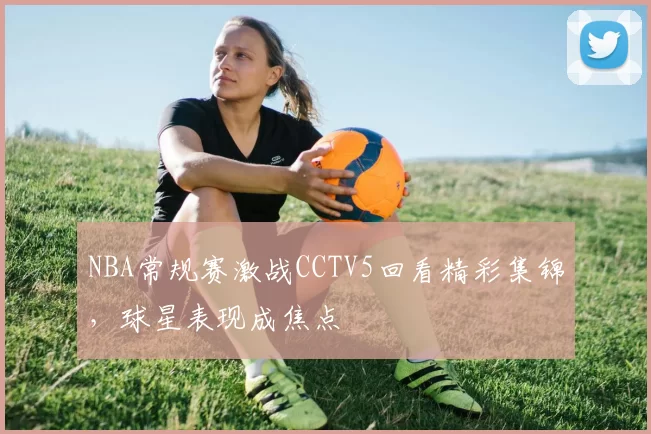 NBA常规赛激战CCTV5回看精彩集锦，球星表现成焦点