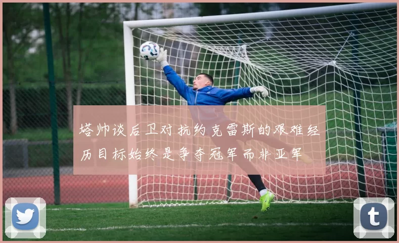 塔帅谈后卫对抗约克雷斯的艰难经历目标始终是争夺冠军而非亚军