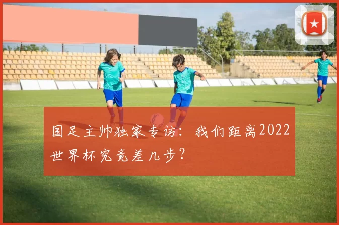 国足主帅独家专访：我们距离2022世界杯究竟差几步？
