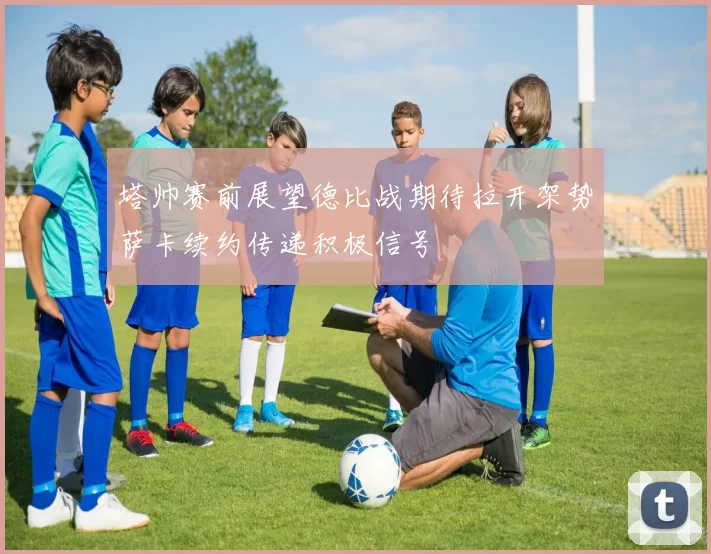 塔帅赛前展望德比战期待拉开架势萨卡续约传递积极信号